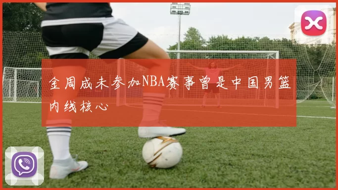 金周成未参加NBA赛事曾是中国男篮内线核心