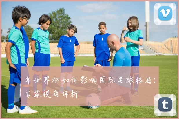 年世界杯如何影响国际足球格局：专家视角评析