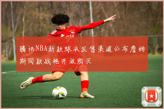 腾讯NBA新款球衣发售渠道公布詹姆斯同款战袍开放购买