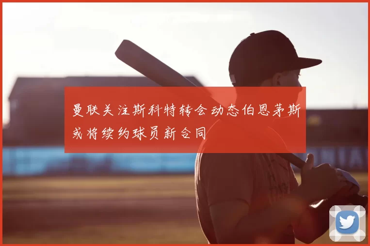 曼联关注斯科特转会动态伯恩茅斯或将续约球员新合同