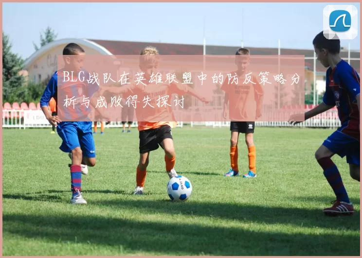 BLG战队在英雄联盟中的防反策略分析与成败得失探讨
